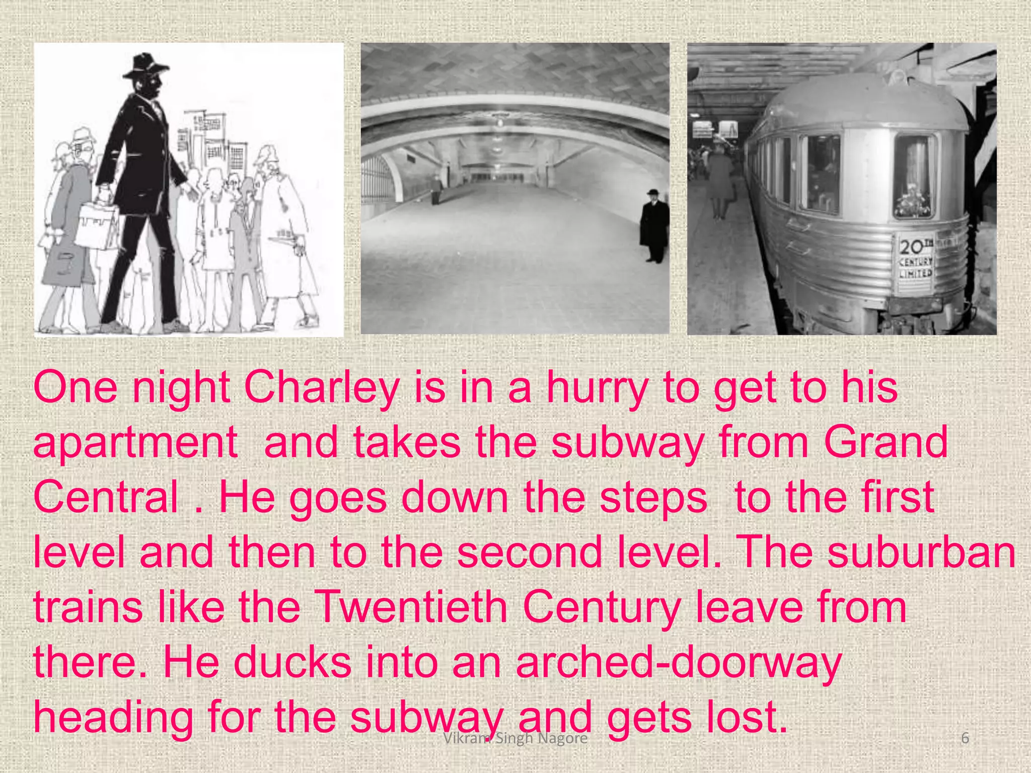 One night Charley is in a hurry to get to his
apartment and takes the subway from Grand
Central . He goes down the steps to the first
level and then to the second level. The suburban
trains like the Twentieth Century leave from
there. He ducks into an arched-doorway
heading for the subway and gets lost. 6
Vikram Singh Nagore
 