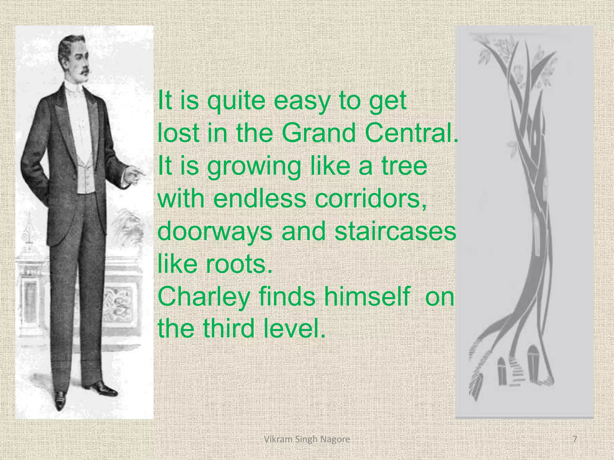 It is quite easy to get
lost in the Grand Central.
It is growing like a tree
with endless corridors,
doorways and staircases
like roots.
Charley finds himself on
the third level.
7
Vikram Singh Nagore
 
