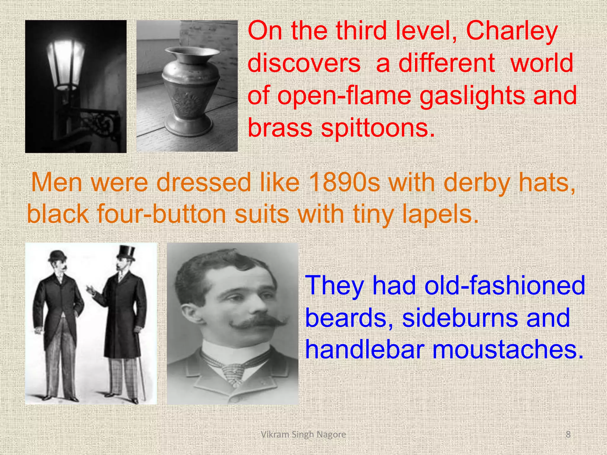 On the third level, Charley
discovers a different world
of open-flame gaslights and
brass spittoons.
Men were dressed like 1890s with derby hats,
black four-button suits with tiny lapels.
They had old-fashioned
beards, sideburns and
handlebar moustaches.
8
Vikram Singh Nagore
 