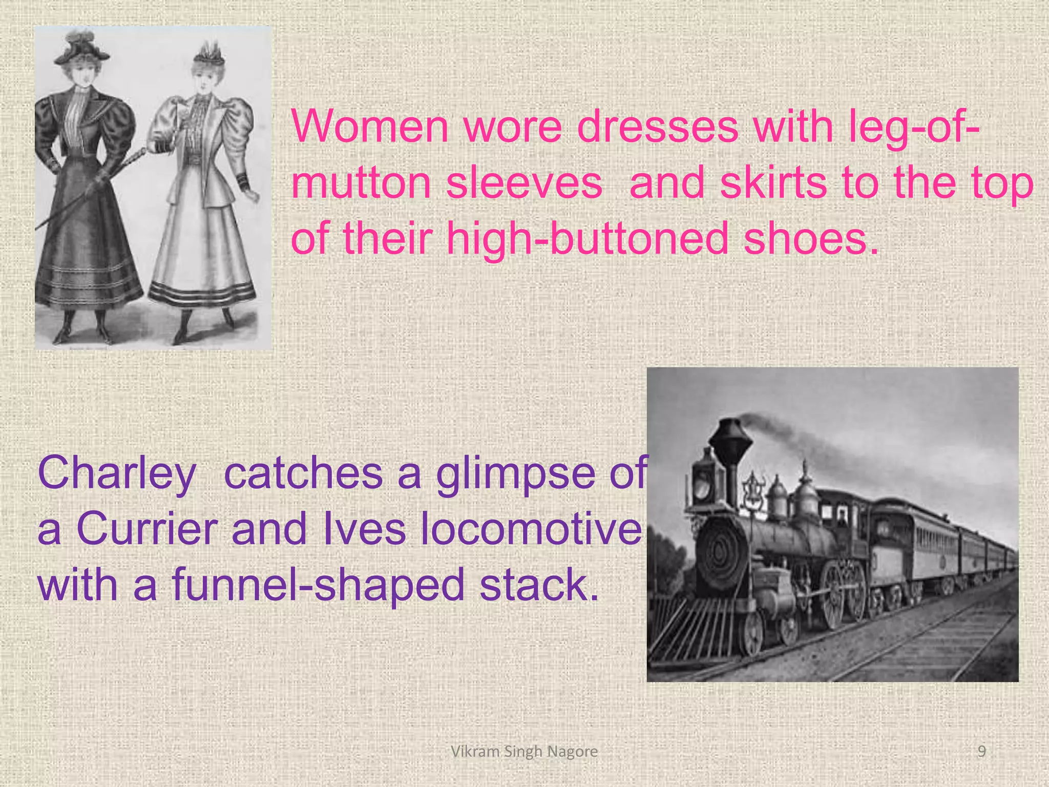 Women wore dresses with leg-of-
mutton sleeves and skirts to the top
of their high-buttoned shoes.
Charley catches a glimpse of
a Currier and Ives locomotive
with a funnel-shaped stack.
9
Vikram Singh Nagore
 