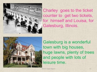 Charley goes to the ticket
counter to get two tickets,
for himself and Louisa, for
Galesburg, Illinois.
Galesburg is a wonderful
town with big houses,
huge lawns, plenty of trees
and people with lots of
leisure time.
11
Vikram Singh Nagore
 