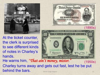 (1890s)
(1950s)
At the ticket counter,
the clerk is surprised
to see different kinds
of notes in Charley’s
hands.
He warns him, “That ain’t money, mister.”
Charley turns away and gets out fast, lest he be put
behind the bars. 12
Vikram Singh Nagore
 