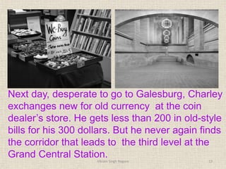 Next day, desperate to go to Galesburg, Charley
exchanges new for old currency at the coin
dealer’s store. He gets less than 200 in old-style
bills for his 300 dollars. But he never again finds
the corridor that leads to the third level at the
Grand Central Station.
13
Vikram Singh Nagore
 
