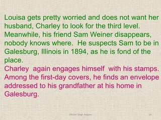 Louisa gets pretty worried and does not want her
husband, Charley to look for the third level.
Meanwhile, his friend Sam Weiner disappears,
nobody knows where. He suspects Sam to be in
Galesburg, Illinois in 1894, as he is fond of the
place.
Charley again engages himself with his stamps.
Among the first-day covers, he finds an envelope
addressed to his grandfather at his home in
Galesburg.
14
Vikram Singh Nagore
 