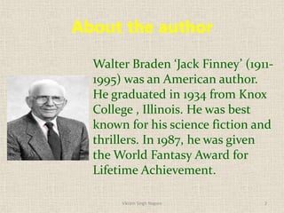 About the author
Walter Braden ‘Jack Finney’ (1911-
1995) was an American author.
He graduated in 1934 from Knox
College , Illinois. He was best
known for his science fiction and
thrillers. In 1987, he was given
the World Fantasy Award for
Lifetime Achievement.
2
Vikram Singh Nagore
 