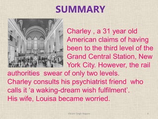 SUMMARY
Charley , a 31 year old
American claims of having
been to the third level of the
Grand Central Station, New
York City. However, the rail
authorities swear of only two levels.
Charley consults his psychiatrist friend who
calls it ‘a waking-dream wish fulfilment’.
His wife, Louisa became worried.
4
Vikram Singh Nagore
 
