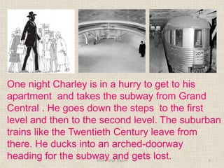 One night Charley is in a hurry to get to his
apartment and takes the subway from Grand
Central . He goes down the steps to the first
level and then to the second level. The suburban
trains like the Twentieth Century leave from
there. He ducks into an arched-doorway
heading for the subway and gets lost. 6
Vikram Singh Nagore
 