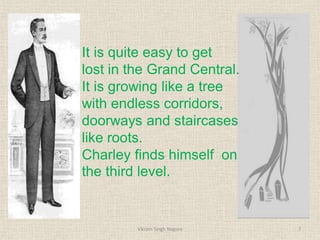 It is quite easy to get
lost in the Grand Central.
It is growing like a tree
with endless corridors,
doorways and staircases
like roots.
Charley finds himself on
the third level.
7
Vikram Singh Nagore
 