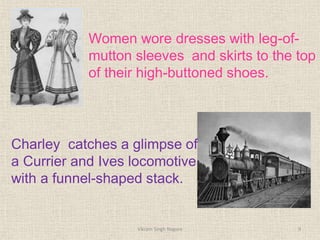 Women wore dresses with leg-of-
mutton sleeves and skirts to the top
of their high-buttoned shoes.
Charley catches a glimpse of
a Currier and Ives locomotive
with a funnel-shaped stack.
9
Vikram Singh Nagore
 