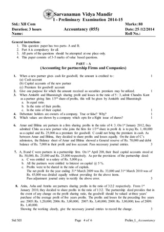 Std XII Page 4 of 6 Prelim_I._Accountancy
Sarvanaman Vidya Mandir
I - Preliminary Examination 2014-15
Std.: XII Com Marks: 80
Duration: 3 hours Accountancy (055) Date:25 /12/2014
Name: Roll No.:
General instructions:
1. This question paper has two parts- A and B.
2. Part A is compulsory for all.
3. All parts of the questions should be attempted at one place only.
4. This paper consists of 3-5 marks of value based questions.
PART – A
(Accounting for partnership Firms and Companies)
1. When a new partner gives cash for goodwill, the amount is credited to : 1
(a) Cash account
(b) Capital accounts of the new partner
(c) Premium for goodwill account
2. Give one purpose for which the amount received as securities premium may be utilized. 1
3. When Amitabh and Bharatsingh sharing profit and losses in the ratio of 5 : 3, admit Chandra Kant
as a partner giving him 1/5th share of profits, this will be given by Amitabh and Bharatsingh
a. In equal ratio.
b. In the ratio of their profits.
c. In the ratio of their capital. 1
4. Debenture holders are owners of a company. True or false? Why? 1
5. Which values are shown by a company which opts for a Right issue of shares? 1
6. Amar and Bhīma are partners in a firm sharing profits in the ratio of 4: 3. On 1st January 2012, they
admitted Chita as a new partner who joins the firm for 1/3rd share in profit & is to pay Rs. 1, 00,000
as a capital and Rs. 25,000 as a premium for goodwill. C could not bring the premium in cash. As
between Amar and Bhīma, they decided to share profits and losses equally. On the date of C’s
admission, the Balance sheet of Amar and Bhīma showed a General reserve of Rs. 70,000 and debit
balance of Rs. 7,000 in their profit and loss account. Pass necessary journal entries. 3
7. A, B and C were partners in a partnership firm. On 1st April 208, their fixed capital accounts stood at
Rs. 50,000, Rs. 25,000 and Rs. 25,000 respectively. As per the provisions of the partnership deed:
a. C was entitled to a salary of Rs. 5,000 p.a.
b. All the partners were entitled to Interest on capital @ 5 %.
c. Profits were to be shared in the ratio of capitals.
The net profit for the year ending 31st March 2009 was Rs. 33,000 and 31st March 2010 was of
Rs. 45,000 was divided equally without providing for the above items.
Pass adjustment journal entry to rectify the above error. 3
8. Anita, Asha and Amrita are partners sharing profits in the ratio of 3:2:2 respectively. From 1st
January 2010, they decided to share profits in the ratio of 1:3:2. The partnership deed provides that in
the event of any change on the profit sharing ratio, the goodwill should be valued at three years’
purchase of the average profit of five years profits. The profits and losses for the preceding five years
are: 2005: Rs. 1,20,000; 2006: Rs. 3,00,000; 2007: Rs. 3,40,000; 2008: Rs. 3,80,000; loss of 2009:
Rs. 1,40,000.
Showing the working clearly, give the necessary journal entries to record the change. 3
 