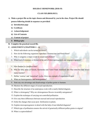 HOLIDAY HOMEWORK (2018-19)
CLASS XII (BIOLOGY)
A. Make a project file on the topic chosen and discussed by you in the class. Project file should
possess following details in sequence as provided:
a) Introduction page
b) Certificate
c) Acknowledgement
d) List of Contents
e) Content of project
f) Bibliography
B. Complete the practical record file.
C. ASSIGNMENT (CHAPTERS 1 – 4)
1. Which individuals can be termed as clones?
2. How do the following organisms reproduce: Paramecium and Penicillium?
3. Why is syngamy a major event in sexual reproduction?
4. What kind of structures is formed at the end of microsporogenesis and megasporogenesis?
5. How banana is a seedless fruit?
6. Why do hilly areas of Kerala, Karnataka and Tamil Nadu transform into blue stretches that attract
many tourists?
7. Define ‘oestrus’ and ‘menstrual’ cycles. Give one example of organisms of each
8. What are heterogametes and homogametes?
9. State any one advantage and disadvantage of pollen grains to humans.
10. Mention the different stages of sexual reproduction.
11. Describe the structure of an anatropous ovule with a neatly labeled diagram.
12. What is cleistogamy? Why are cleistogamous flowers invariably autogamous?
13. Explain the technique of carrying out controlled pollination
14. Give any three differences between asexual and sexual reproduction.
15. Enlist the changes that occur post- fertilization in plants.
16. Explain microsporogenesis in detail with the help of neat labelled diagrams?
17. Which type of pollination ensures the arrival of genetically different pollen grains to stigma?
18. What is cryptorchidism?
 