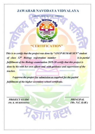 JAWAHAR NAVODAYA VIDYALAYA
SARANG, DHENKANAL , (ODISHA)
“CERTIFICATION”
This is to certify that the project was done by “ANUP KUMAR SEN” student
of class 12th
Biology registration number is in partial
fulfillment of the Biology examination 2019-20 certify that this project is
done by his with her own efforts and with guidance and supervision of the
teacher.
I approve the project for submission as required for the partial
fulfillment of the higher secondary school certificate.
__________________ ___________________
PROJECT GUIDE PRINCIPAL
(Mr. K. MUKHERJEE) (Mr. N.C. KAR )
 