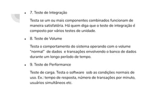 ● 7. Teste de Integração
Testa se um ou mais componentes combinados funcionam de
maneira satisfatória. Há quem diga que o teste de integração é
composto por vários testes de unidade.
● 8. Teste de Volume
Testa o comportamento do sistema operando com o volume
“normal” de dados e transações envolvendo o banco de dados
durante um longo período de tempo.
● 9. Teste de Performance
Teste de carga. Testa o software sob as condições normais de
uso. Ex.: tempo de resposta, número de transações por minuto,
usuários simultâneos etc.
 