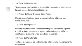 ● 10. Teste de Usabilidade
Teste focado na experiência do usuário, consistência da interface,
layout, acesso às funcionalidades etc.
● 11. Testes de Caixa Branca e Caixa Preta
Basicamente, teste de caixa branca envolve o código e o de
caixa-preta, não.
● 12. Teste de Regressão
Reteste de um sistema ou componente para veriﬁcar se alguma
modiﬁcação recente causou algum efeito indesejado, além de,
certiﬁcar se o sistema ainda atende os requisitos.
● 13. Teste de Manutenção
Testa se a mudança de ambiente não interferiu no funcionamento
do sistema.
 