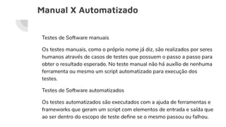 Manual X Automatizado
Testes de Software manuais
Os testes manuais, como o próprio nome já diz, são realizados por seres
humanos através de casos de testes que possuem o passo a passo para
obter o resultado esperado. No teste manual não há auxílio de nenhuma
ferramenta ou mesmo um script automatizado para execução dos
testes.
Testes de Software automatizados
Os testes automatizados são executados com a ajuda de ferramentas e
frameworks que geram um script com elementos de entrada e saída que
ao ser dentro do escopo de teste deﬁne se o mesmo passou ou falhou.
 