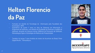 Helton Florencio
da Paz
⊷ Formado em Gestão de Tecnologia da Informação pela Faculdade dos
Guararapes- 2015.
⊷ Experiência de quase 7 anos na área de Sistemas de Informação e
Engenharia de Software, com ênfase em Qualidade de Software e Análise de
sistemas, atuando em diversos temas: Melhoria de Processos de Software,
Metodologias Ágeis e Estratégias de Melhoria de Produtividade.
⊷ Também há quase 7 anos Analista de testes da Accenture do Brasil, Porto
Digital Recife - Pernambuco.
2
 