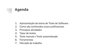 Agenda
1. Apresentação da teoria de Teste de Software
2. Como são conhecidos esses proﬁssionais
3. Principais atividades
4. Tipos de testes
5. Teste manual x Teste automatizado
6. Ferramentas
7. Mercado de trabalho
 