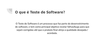 O que é Teste de Software?
O Teste de Software é um processo que faz parte do desenvolvimento
de software, e tem como principal objetivo revelar falhas/bugs para que
sejam corrigidas até que o produto ﬁnal atinja a qualidade desejada /
acordada.
 