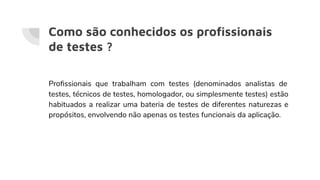 Como são conhecidos os proﬁssionais
de testes ?
Proﬁssionais que trabalham com testes (denominados analistas de
testes, técnicos de testes, homologador, ou simplesmente testes) estão
habituados a realizar uma bateria de testes de diferentes naturezas e
propósitos, envolvendo não apenas os testes funcionais da aplicação.
 