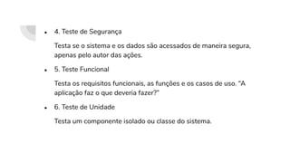 ● 4. Teste de Segurança
Testa se o sistema e os dados são acessados de maneira segura,
apenas pelo autor das ações.
● 5. Teste Funcional
Testa os requisitos funcionais, as funções e os casos de uso. “A
aplicação faz o que deveria fazer?”
● 6. Teste de Unidade
Testa um componente isolado ou classe do sistema.
 