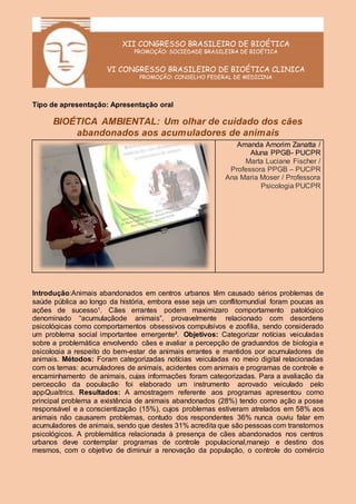 XII CONGRESSO BRASILEIRO DE BIOÉTICA
PROMOÇÃO: SOCIEDADE BRASILEIRA DE BIOÉTICA
VI CONGRESSO BRASILEIRO DE BIOÉTICA CLINICA
PROMOÇÃO: CONSELHO FEDERAL DE MEDICINA
Tipo de apresentação: Apresentação oral
BIOÉTICA AMBIENTAL: Um olhar de cuidado dos cães
abandonados aos acumuladores de animais
Amanda Amorim Zanatta /
Aluna PPGB- PUCPR
Marta Luciane Fischer /
Professora PPGB – PUCPR
Ana Maria Moser / Professora
Psicologia PUCPR
Introdução:Animais abandonados em centros urbanos têm causado sérios problemas de
saúde pública ao longo da história, embora esse seja um conflitomundial foram poucas as
ações de sucesso¹. Cães errantes podem maximizaro comportamento patológico
denominado “acumulaçãode animais”, provavelmente relacionado com desordens
psicológicas como comportamentos obsessivos compulsivos e zoofilia, sendo considerado
um problema social importantee emergente². Objetivos: Categorizar notícias veiculadas
sobre a problemática envolvendo cães e avaliar a percepção de graduandos de biologia e
psicologia a respeito do bem-estar de animais errantes e mantidos por acumuladores de
animais. Métodos: Foram categorizadas notícias veiculadas no meio digital relacionadas
com os temas: acumuladores de animais, acidentes com animais e programas de controle e
encaminhamento de animais, cujas informações foram categorizadas. Para a avaliação da
percepção da população foi elaborado um instrumento aprovado veiculado pelo
appQualtrics. Resultados: A amostragem referente aos programas apresentou como
principal problema a existência de animais abandonados (28%) tendo como ação a posse
responsável e a conscientização (15%), cujos problemas estiveram atrelados em 58% aos
animais não causarem problemas, contudo dos respondentes 36% nunca ouviu falar em
acumuladores de animais, sendo que destes 31% acredita que são pessoas com transtornos
psicológicos. A problemática relacionada à presença de cães abandonados nos centros
urbanos deve contemplar programas de controle populacional,manejo e destino dos
mesmos, com o objetivo de diminuir a renovação da população, o controle do comércio
 