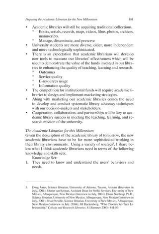 Preparing the Academic Librarian for the New Millennium	 181
•	 Academic libraries will still be acquiring traditional collections.
*	 Books, serials, records, maps, videos, films, photos, archives,
manuscripts.
*	 Manage, disseminate, and preserve
•	 University students are more diverse, older, more independent
and more technologically sophisticated.
•	 There is an expectation that academic librarians will develop
new tools to measure our libraries’ effectiveness which will be
used to demonstrate the value of the funds invested in our libra-
ries to enhancing the quality of teaching, learning and research.
*	 Outcomes
*	 Service quality
*	 E-resources usage
*	 Information quality
•	 The competition for institutional funds will require academic li-
braries to design and implement marketing strategies.
•	 Along with marketing our academic libraries comes the need
to develop and conduct systematic library advocacy techniques
with our decision-makers and stakeholders.
•	 Cooperation, collaboration, and partnerships will be key to aca-
demic library success in meeting the teaching, learning, and re-
search mission of the university.
The Academic Librarian for this Millennium
Given the description of the academic library of tomorrow, the new
academic librarians have to be far more sophisticated working in
their library environments. Using a variety of sources
, I share be-
low what I think academic librarians need in terms of the following
knowledge and skills sets:
Knowledge Set:
1. 	 They need to know and understand the users’ behaviors and
needs.
.	 Doug Jones, Science librarian, University of Arizona, Tucson, Arizona (Interview in
July, 2004); Johann van Reenan, Assistant Dean for Public Services, University of New
Mexico, Albuquerque, New Mexico (Interview in July, 2004); Diana Northrup, Ph.D.,
Science librarian, University of New Mexico, Albuquerque, New Mexico (Interview in
July, 2004); Bruce Neville, Science librarian, University of New Mexico, Albuquerque,
New Mexico (Interview in July, 2004); Jill Hackenberg, “Who Chooses Sci-Tech Li-
brarianship,” College and Research Libraries, 61(Summer 2000): 441-50.
 