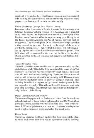 The Architecture of an Idea: Balancing the Virtual and Virtuous	 215
meet and greet each other. Egalitarian common spaces associated
with learning and culture hold a particularly strong appeal for many
people, even those who do not use them frequently.
Vision: The Design Concept for a Physical Library
Presented below is my concept for the library of the future—one that
balances the virtual with the virtuous. It is theoretical and is intended
on to spark debate. As Raymond Irwin stated in The Origins of the
English Library, “Almost without exception every great library, from
the days of classical Athens to the Age of Reason, has been built on
holy ground. The reason is plain. Of all the devices of magic by which
a king maintained sway over his subjects, the magic of the written
word is the most potent.” I believe that this power will not be repla-
ced by digitization—rather it will be made even more potent. That
individuals will be awakened to the power of the library as the place
of first-resort for mediated, logical, quick access to substantiated in-
formation.
Analog Strongbox (Past)
The core collection is contained in central space surrounded by a Di-
gital Dialogue shell. This shell will be a mediated flat screen digital ink
enclosure. Information will be accessible by touch panel. The central
core will have motion-activated lighting. E-journals with print-spool
stations will be housed within the surrounding wall. This core strong
box will be structurally sized to allow for compact shelving—thus
enabling the collection to grow and get denser as time passes. It also
can expanded vertically. This will enable a 40% increase in density
over time as needed. This strongbox is, figuratively and metaphori-
cally the heart of the library.
Digital Dialogue Boundary (Future)
The surrounding space will be flexible with raised floor for mechani-
cal and electrical systems, data, wireless nodes, and Hot Synch Poles
(for digital music, audible.com “books on hard disk”, Palm synch sta-
tions, RFID read points (for abstracts and reviews of Analog mate-
rials), wireless broadcast points and video download spots.
Virtual Space
The virtual space for the library exists within the web site of the libra-
ry where individuals find their way to information and the building.
 