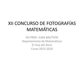 XII CONCURSO DE FOTOGRAFÍAS
MATEMÁTICAS
IES PROF. JUAN BAUTISTA
Departamento de Matemáticas
El Viso del Alcor
Curso 2015-2016
 