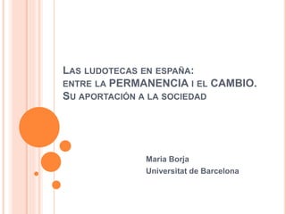 LAS LUDOTECAS EN ESPAÑA:
ENTRE LA PERMANENCIA I EL CAMBIO.
SU APORTACIÓN A LA SOCIEDAD
Maria Borja
Universitat de Barcelona
 