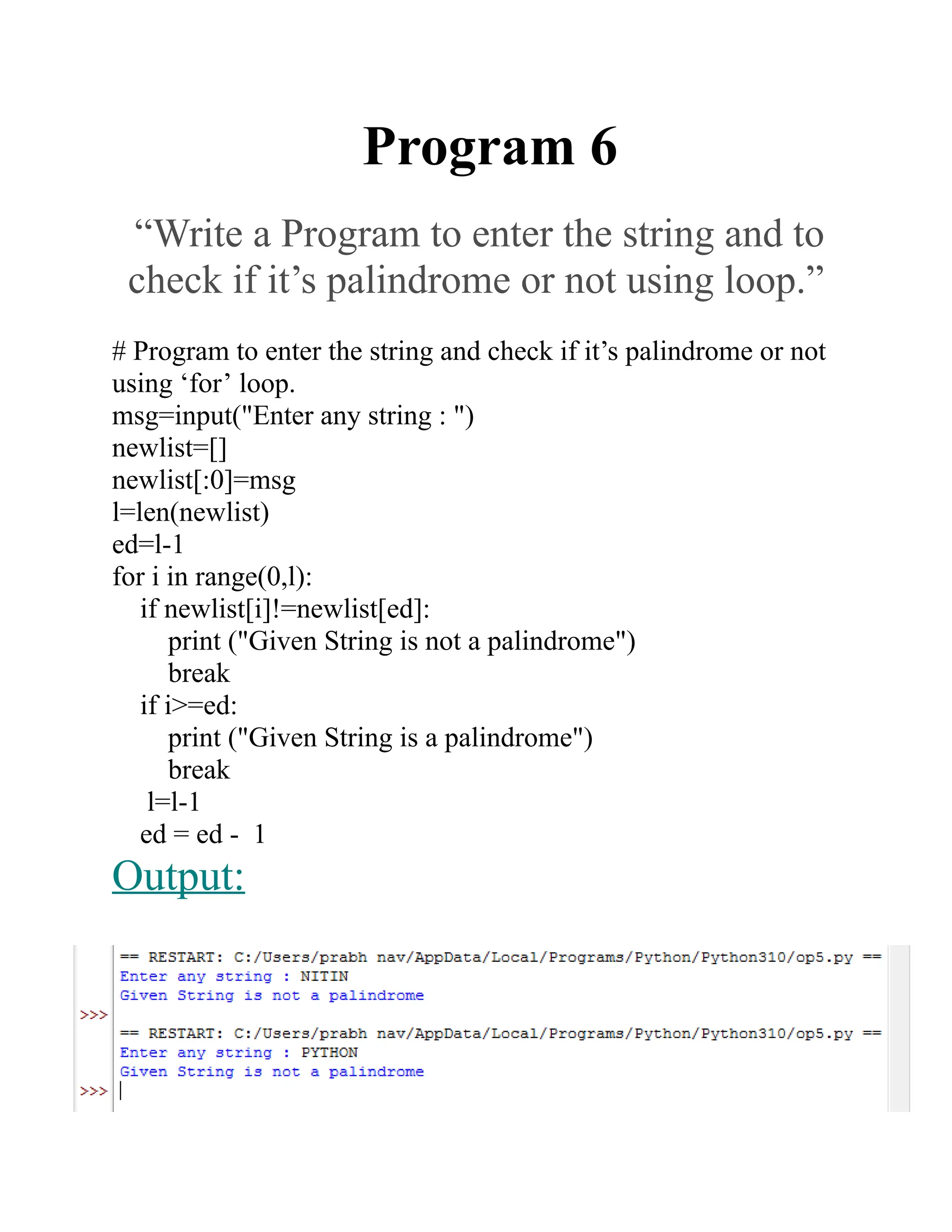 Program 6
“Write a Program to enter the string and to
check if it’s palindrome or not using loop.”
# Program to enter the string and check if it’s palindrome or not
using ‘for’ loop.
msg=input("Enter any string : ")
newlist=[]
newlist[:0]=msg
l=len(newlist)
ed=l-1
for i in range(0,l):
if newlist[i]!=newlist[ed]:
print ("Given String is not a palindrome")
break
if i>=ed:
print ("Given String is a palindrome")
break
l=l-1
ed = ed - 1
Output:
 