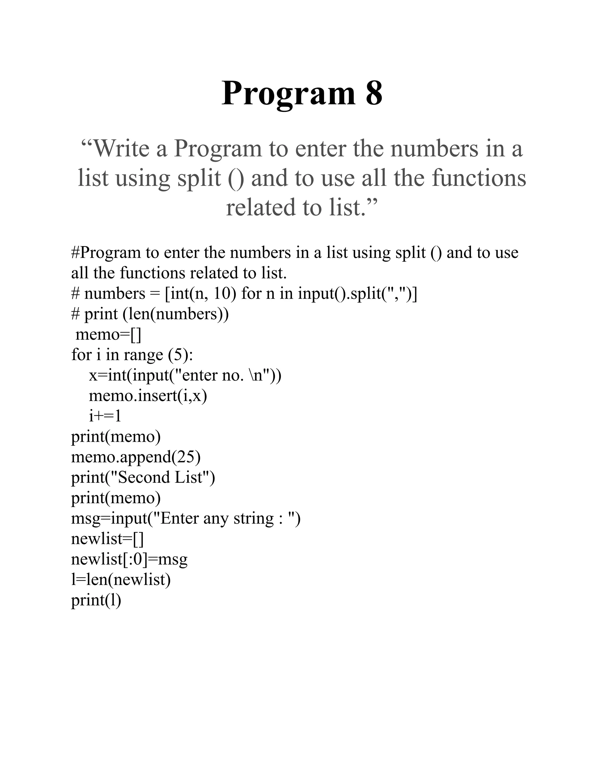Program 8
“Write a Program to enter the numbers in a
list using split () and to use all the functions
related to list.”
#Program to enter the numbers in a list using split () and to use
all the functions related to list.
# numbers = [int(n, 10) for n in input().split(",")]
# print (len(numbers))
memo=[]
for i in range (5):
x=int(input("enter no. n"))
memo.insert(i,x)
i+=1
print(memo)
memo.append(25)
print("Second List")
print(memo)
msg=input("Enter any string : ")
newlist=[]
newlist[:0]=msg
l=len(newlist)
print(l)
 