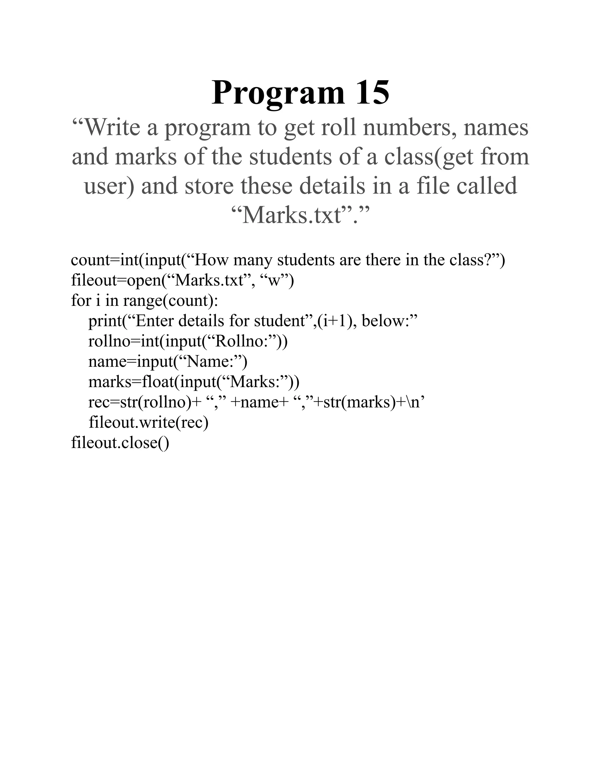 Program 15
“Write a program to get roll numbers, names
and marks of the students of a class(get from
user) and store these details in a file called
“Marks.txt”.”
count=int(input(“How many students are there in the class?”)
fileout=open(“Marks.txt”, “w”)
for i in range(count):
print(“Enter details for student”,(i+1), below:”
rollno=int(input(“Rollno:”))
name=input(“Name:”)
marks=float(input(“Marks:”))
rec=str(rollno)+ “,” +name+ “,”+str(marks)+n’
fileout.write(rec)
fileout.close()
 
