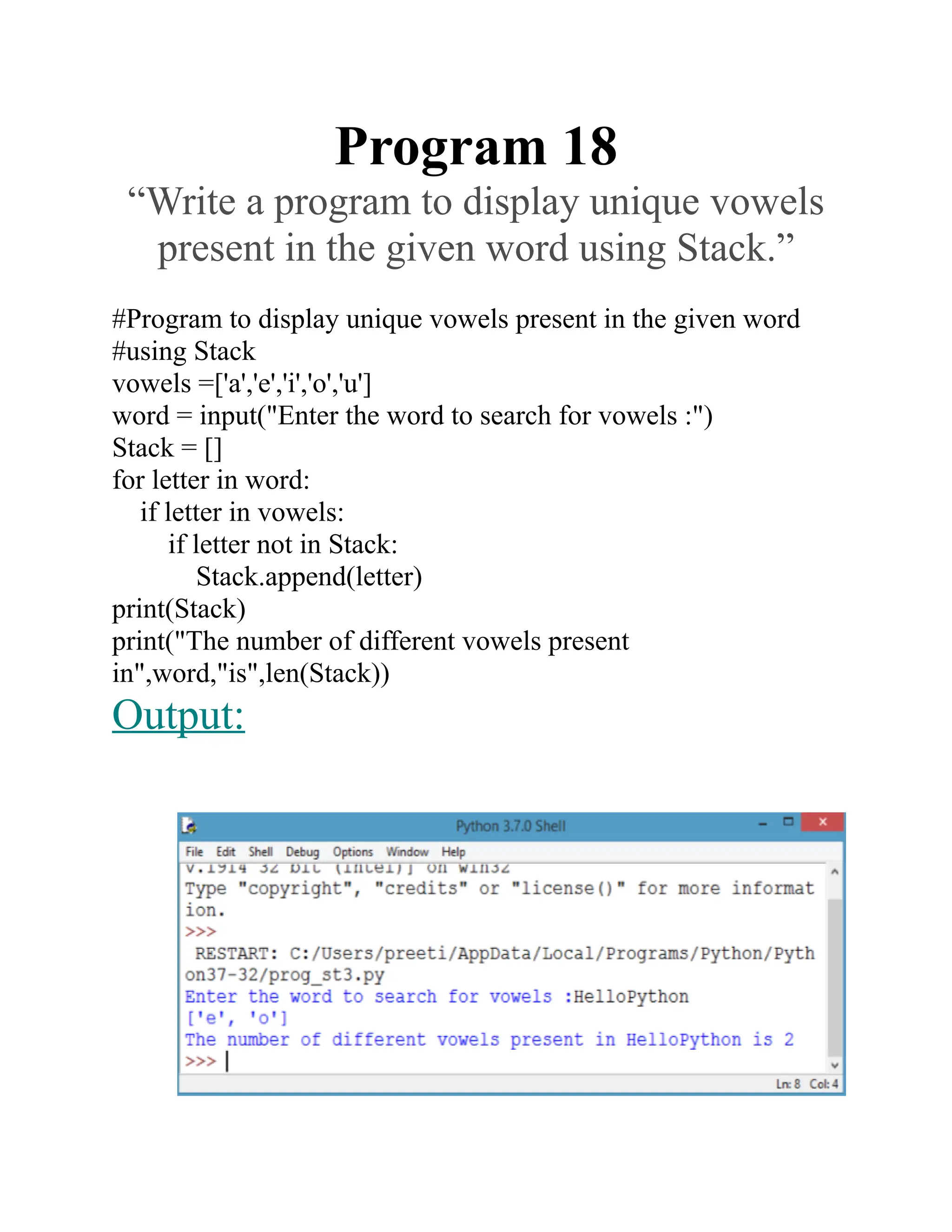 Program 18
“Write a program to display unique vowels
present in the given word using Stack.”
#Program to display unique vowels present in the given word
#using Stack
vowels =['a','e','i','o','u']
word = input("Enter the word to search for vowels :")
Stack = []
for letter in word:
if letter in vowels:
if letter not in Stack:
Stack.append(letter)
print(Stack)
print("The number of different vowels present
in",word,"is",len(Stack))
Output:
 