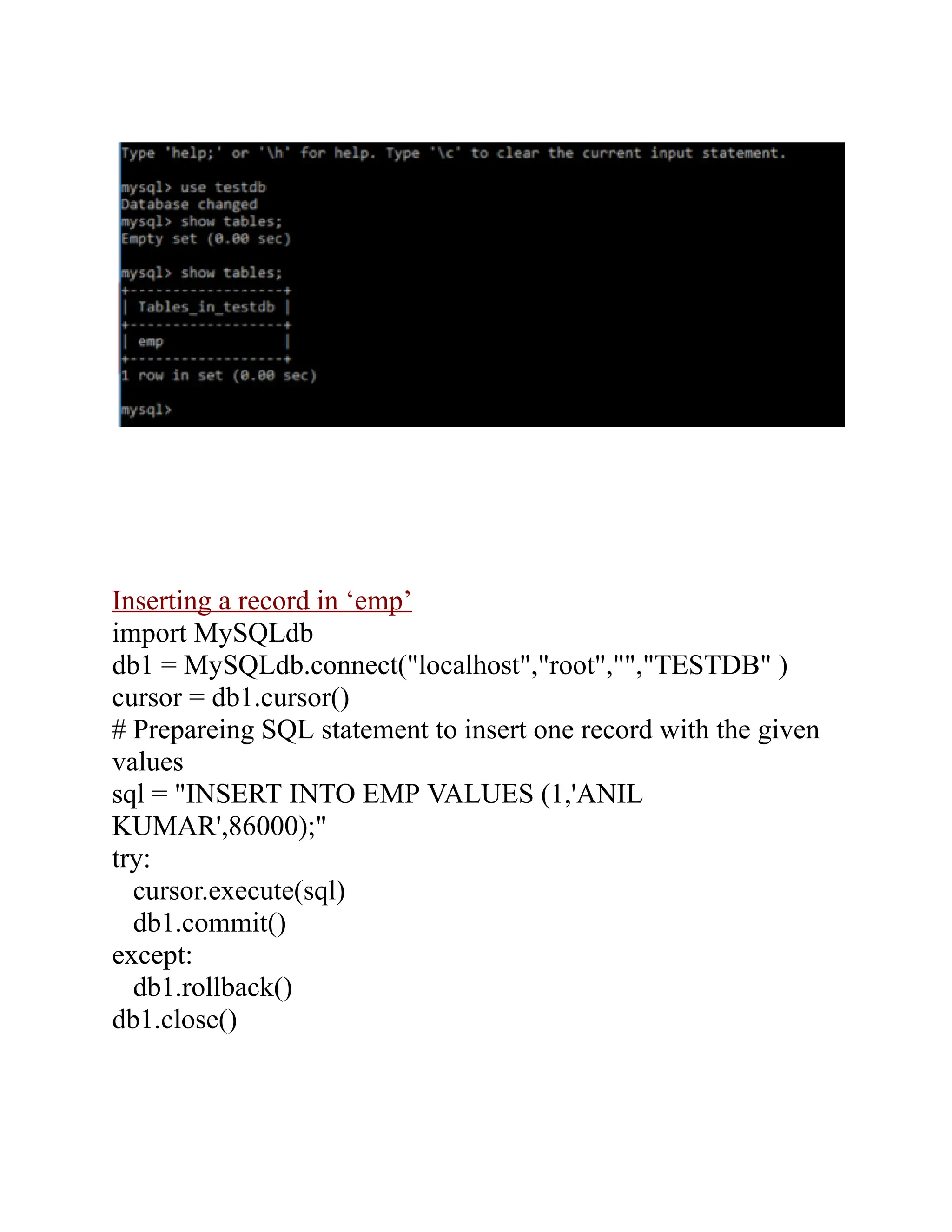 Inserting a record in ‘emp’
import MySQLdb
db1 = MySQLdb.connect("localhost","root","","TESTDB" )
cursor = db1.cursor()
# Prepareing SQL statement to insert one record with the given
values
sql = "INSERT INTO EMP VALUES (1,'ANIL
KUMAR',86000);"
try:
cursor.execute(sql)
db1.commit()
except:
db1.rollback()
db1.close()
 