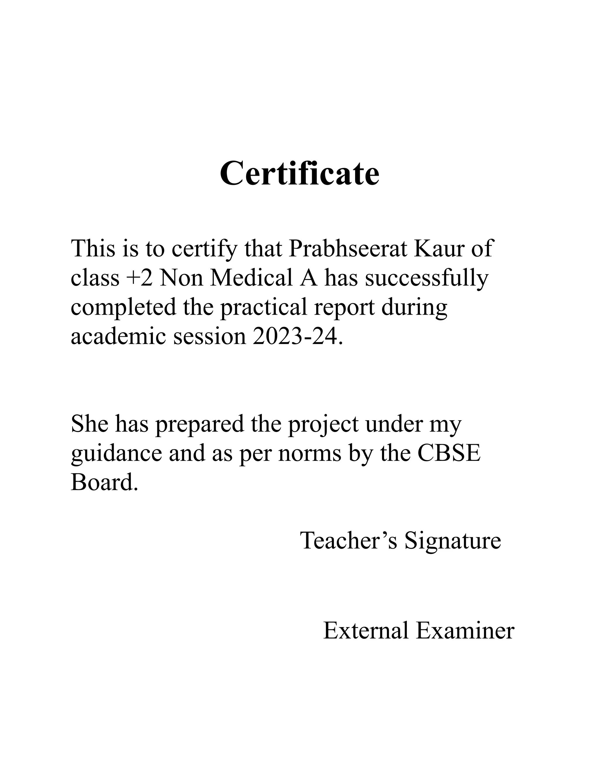 Certificate
This is to certify that Prabhseerat Kaur of
class +2 Non Medical A has successfully
completed the practical report during
academic session 2023-24.
She has prepared the project under my
guidance and as per norms by the CBSE
Board.
Teacher’s Signature
External Examiner
 