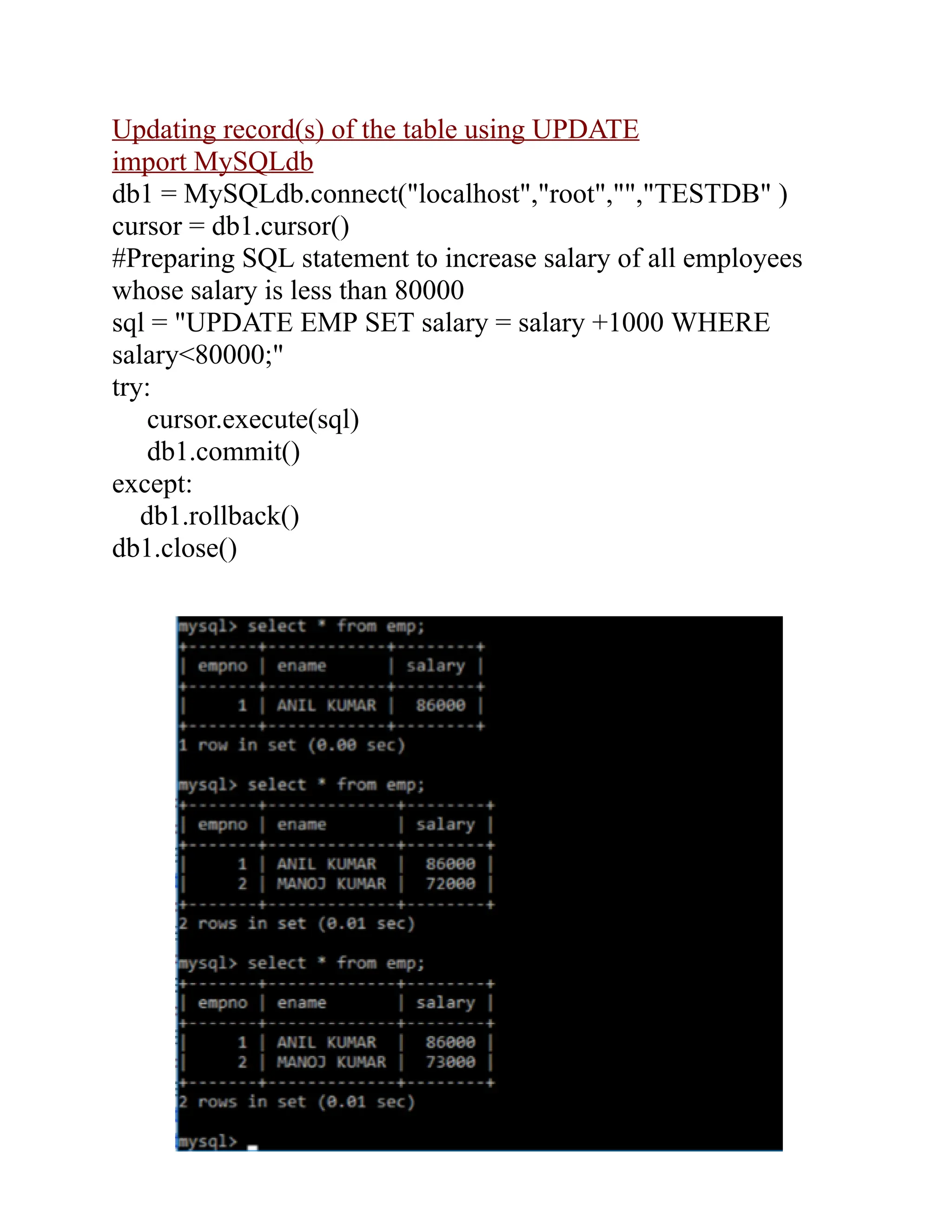 Updating record(s) of the table using UPDATE
import MySQLdb
db1 = MySQLdb.connect("localhost","root","","TESTDB" )
cursor = db1.cursor()
#Preparing SQL statement to increase salary of all employees
whose salary is less than 80000
sql = "UPDATE EMP SET salary = salary +1000 WHERE
salary<80000;"
try:
cursor.execute(sql)
db1.commit()
except:
db1.rollback()
db1.close()
 