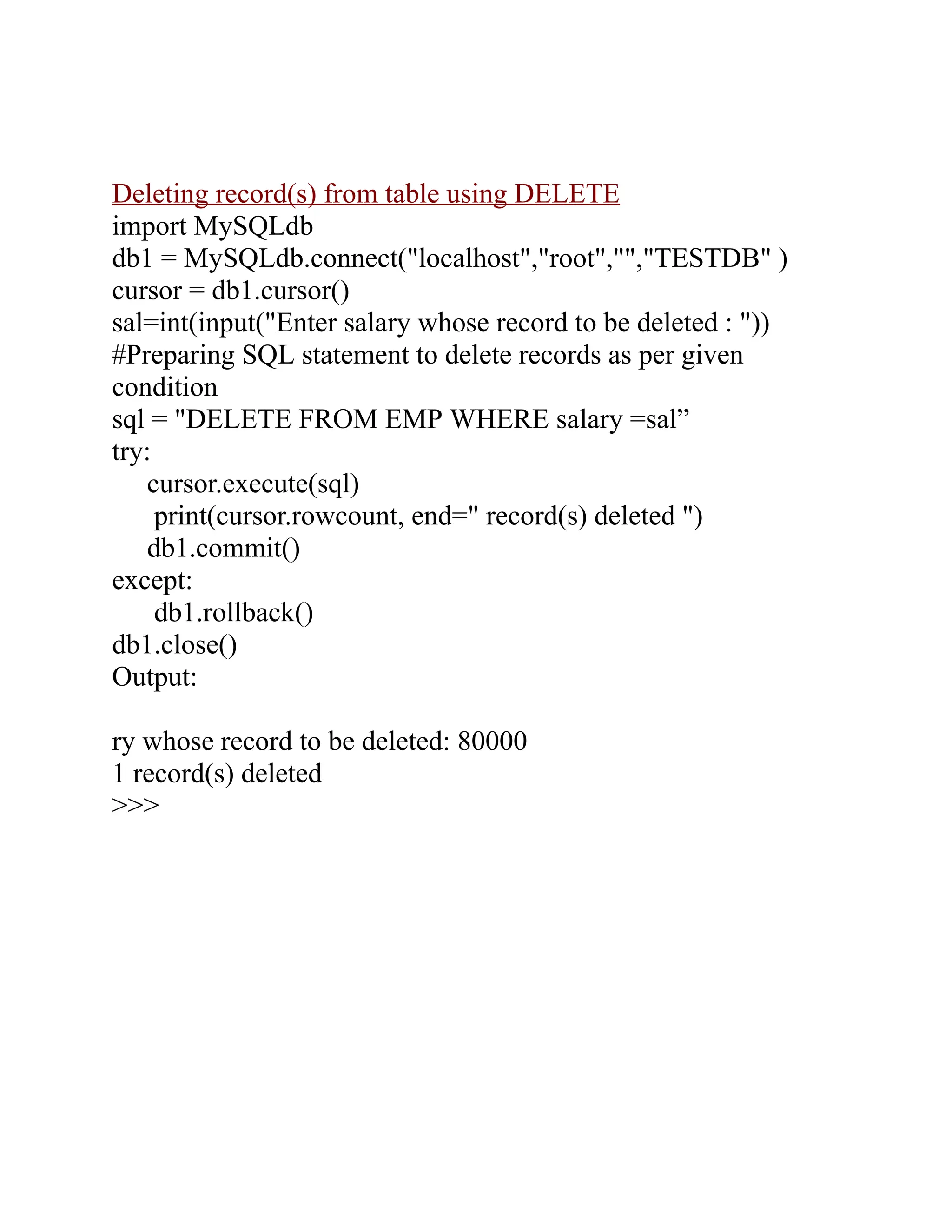 Deleting record(s) from table using DELETE
import MySQLdb
db1 = MySQLdb.connect("localhost","root","","TESTDB" )
cursor = db1.cursor()
sal=int(input("Enter salary whose record to be deleted : "))
#Preparing SQL statement to delete records as per given
condition
sql = "DELETE FROM EMP WHERE salary =sal”
try:
cursor.execute(sql)
print(cursor.rowcount, end=" record(s) deleted ")
db1.commit()
except:
db1.rollback()
db1.close()
Output:
ry whose record to be deleted: 80000
1 record(s) deleted
>>>
 