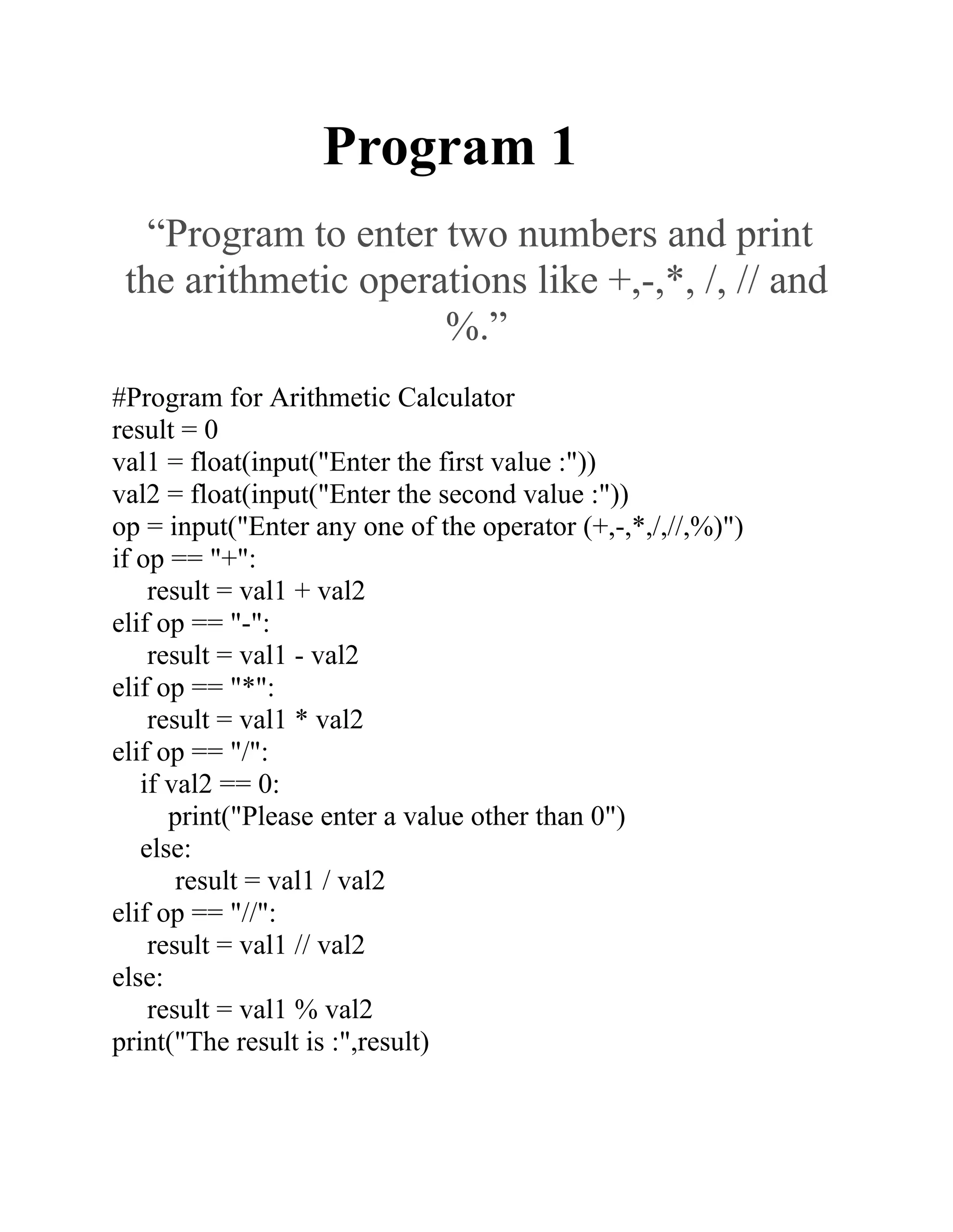 Program 1
“Program to enter two numbers and print
the arithmetic operations like +,-,*, /, // and
%.”
#Program for Arithmetic Calculator
result = 0
val1 = float(input("Enter the first value :"))
val2 = float(input("Enter the second value :"))
op = input("Enter any one of the operator (+,-,*,/,//,%)")
if op == "+":
result = val1 + val2
elif op == "-":
result = val1 - val2
elif op == "*":
result = val1 * val2
elif op == "/":
if val2 == 0:
print("Please enter a value other than 0")
else:
result = val1 / val2
elif op == "//":
result = val1 // val2
else:
result = val1 % val2
print("The result is :",result)
 