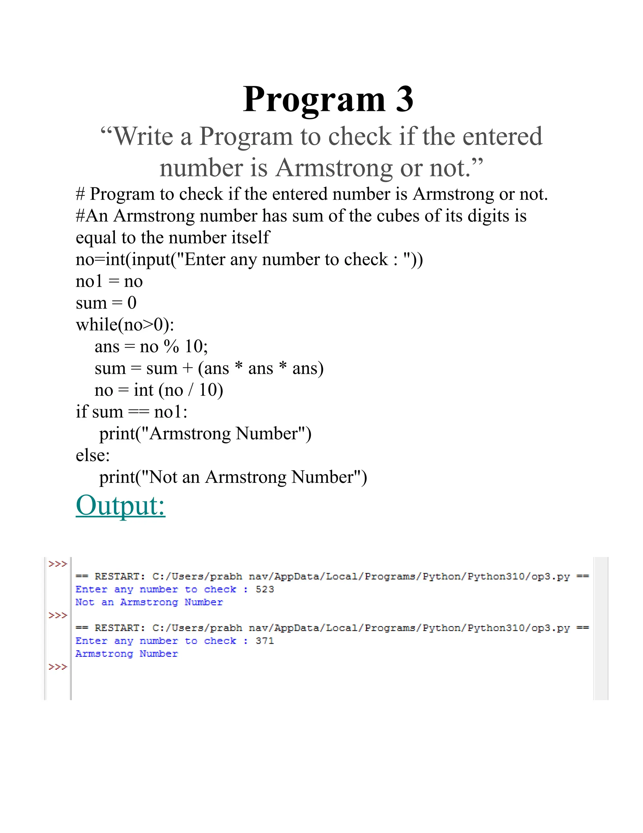 Program 3
“Write a Program to check if the entered
number is Armstrong or not.”
# Program to check if the entered number is Armstrong or not.
#An Armstrong number has sum of the cubes of its digits is
equal to the number itself
no=int(input("Enter any number to check : "))
no1 = no
sum = 0
while(no>0):
ans = no % 10;
sum = sum + (ans * ans * ans)
no = int (no / 10)
if sum == no1:
print("Armstrong Number")
else:
print("Not an Armstrong Number")
Output:
 