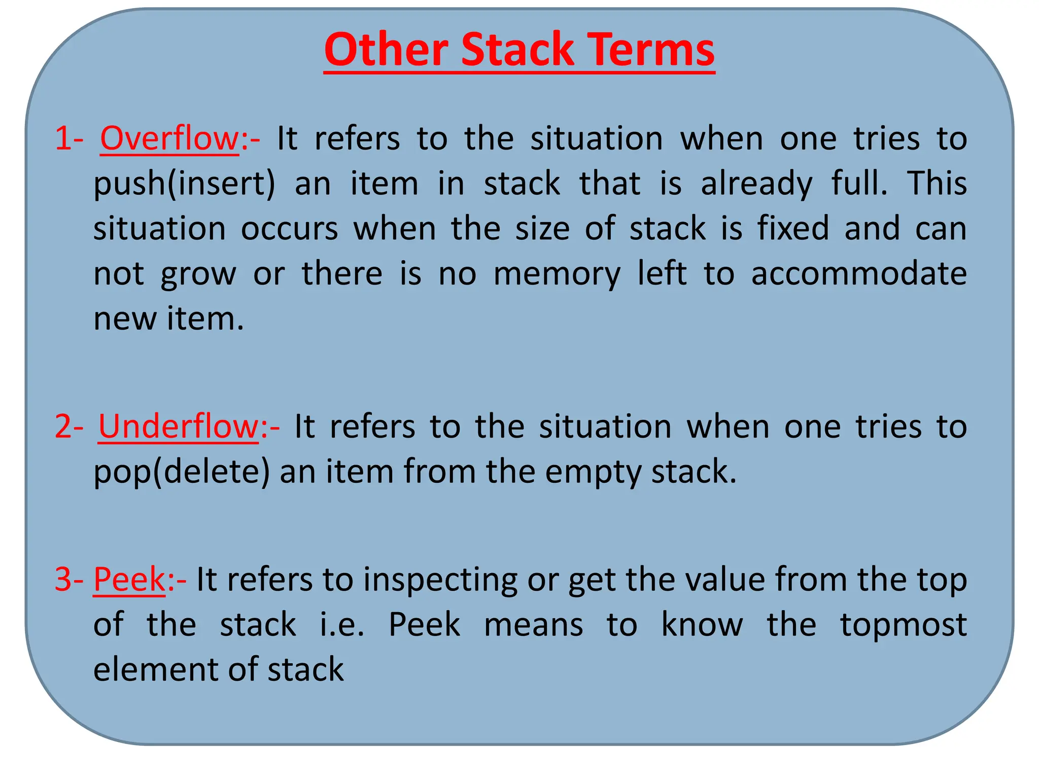 Other Stack Terms
1- Overflow:- It refers to the situation when one tries to
push(insert) an item in stack that is already full. This
situation occurs when the size of stack is fixed and can
not grow or there is no memory left to accommodate
new item.
2- Underflow:- It refers to the situation when one tries to
pop(delete) an item from the empty stack.
3- Peek:- It refers to inspecting or get the value from the top
of the stack i.e. Peek means to know the topmost
element of stack
 