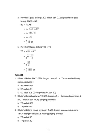 11
a. Proyeksi T pada bidang ABCD adalah titik O. Jadi proyeksi TB pada
bidang ABCD = BO
BO = ½ .AC
= ½ 22
BCAB 
= ½ 2525 
= ½ 25
= 2
2
5
cm
b. Proyeksi TB pada bidang TAC = TO
TO = 22
BOTB 
=
2
25
64 
=
2
103
= 206
2
1
cm
Tugas II
1. Diketahui kubus ABCD.EFGH dengan rusuk 10 cm. Tentukan dan hitung
panjang proyeksi :
a. BG pada EFGH
b. HF pada ACH
c. GO pada BDE (O titik potong AC dan BD)
2. Diketahui limas beraturan T.ABCD dengan AB = 10 cm dan tinggi limas 8
cm. Tentukan dan hitung panjang proyeksi :
a. TC pada ABCD
b. TA pada TBD
3. Diketahui bidang empat beraturan T.ABC dengan panjang rusuk 6 cm.
Titik P ditengah-tengah AB. Hitung panjang proyeksi :
a. TB pada ABC
b. TP pada ABC
 