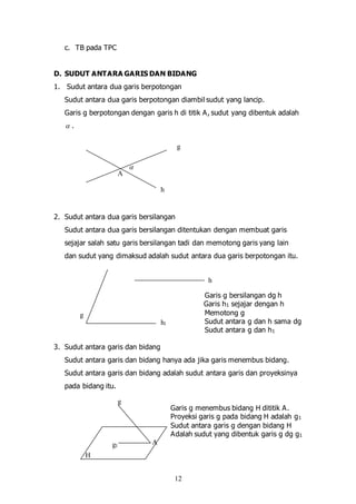 12
c. TB pada TPC
D. SUDUT ANTARA GARIS DAN BIDANG
1. Sudut antara dua garis berpotongan
Sudut antara dua garis berpotongan diambil sudut yang lancip.
Garis g berpotongan dengan garis h di titik A, sudut yang dibentuk adalah
 .
2. Sudut antara dua garis bersilangan
Sudut antara dua garis bersilangan ditentukan dengan membuat garis
sejajar salah satu garis bersilangan tadi dan memotong garis yang lain
dan sudut yang dimaksud adalah sudut antara dua garis berpotongan itu.
Garis g bersilangan dg h
Garis h1 sejajar dengan h
Memotong g
Sudut antara g dan h sama dg
Sudut antara g dan h1
3. Sudut antara garis dan bidang
Sudut antara garis dan bidang hanya ada jika garis menembus bidang.
Sudut antara garis dan bidang adalah sudut antara garis dan proyeksinya
pada bidang itu.
Garis g menembus bidang H dititik A.
Proyeksi garis g pada bidang H adalah g1
Sudut antara garis g dengan bidang H
Adalah sudut yang dibentuk garis g dg g1
g
h
A

h
g
h1
g
g1
H
A
 