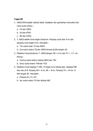 15
Tugas III
1. ABCD.EFGH adalah sebuah balok. Nyatakan dan gambarkan kemudian beri
nama sudut antara :
a. CH dan ABCD
b. AG dan EFGH
c. BH dan CDHG
2. T. ABCD adalah limas tegak beraturan. Panjang rusuk alas 4 cm dan
panjang rusuk tegak 8 cm. Hitunglah :
a. Tan sudut antar TC dan ABCD
b. Cos sudut antara TQ dan ABCD dimana Q titik tengah AD
3. Diketahui limas beraturan T. ABCD dengan AB = 6 cm dan TC = 53 cm.
Hitung :
a. Cosinus sudut antara bidang ABCD dan TDC
b. Sinus sudut antara TAB dan TCD
4. Diketahui limas segitiga T.ABC. TA tegak lurus bidang alas. Segitiga ABC
siku-siku di B. Panjang AB = 6 cm, BC = 8 cm. Panjang TA = 24 cm. O
titik tengah BC. Hitunglah :
a. Panjang AC, TC, AO
b. tan sudut antara TO dan bidang ABC
 
