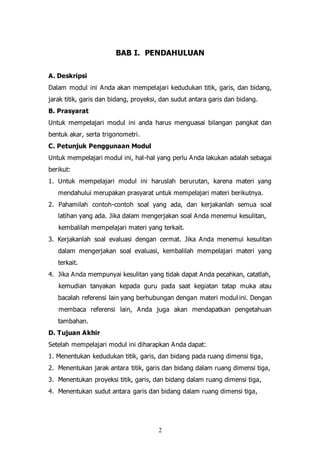 2
BAB I. PENDAHULUAN
A. Deskripsi
Dalam modul ini Anda akan mempelajari kedudukan titik, garis, dan bidang,
jarak titik, garis dan bidang, proyeksi, dan sudut antara garis dan bidang.
B. Prasyarat
Untuk mempelajari modul ini anda harus menguasai bilangan pangkat dan
bentuk akar, serta trigonometri.
C. Petunjuk Penggunaan Modul
Untuk mempelajari modul ini, hal-hal yang perlu Anda lakukan adalah sebagai
berikut:
1. Untuk mempelajari modul ini haruslah berurutan, karena materi yang
mendahului merupakan prasyarat untuk mempelajari materi berikutnya.
2. Pahamilah contoh-contoh soal yang ada, dan kerjakanlah semua soal
latihan yang ada. Jika dalam mengerjakan soal Anda menemui kesulitan,
kembalilah mempelajari materi yang terkait.
3. Kerjakanlah soal evaluasi dengan cermat. Jika Anda menemui kesulitan
dalam mengerjakan soal evaluasi, kembalilah mempelajari materi yang
terkait.
4. Jika Anda mempunyai kesulitan yang tidak dapat Anda pecahkan, catatlah,
kemudian tanyakan kepada guru pada saat kegiatan tatap muka atau
bacalah referensi lain yang berhubungan dengan materi modul ini. Dengan
membaca referensi lain, Anda juga akan mendapatkan pengetahuan
tambahan.
D. Tujuan Akhir
Setelah mempelajari modul ini diharapkan Anda dapat:
1. Menentukan kedudukan titik, garis, dan bidang pada ruang dimensi tiga,
2. Menentukan jarak antara titik, garis dan bidang dalam ruang dimensi tiga,
3. Menentukan proyeksi titik, garis, dan bidang dalam ruang dimensi tiga,
4. Menentukan sudut antara garis dan bidang dalam ruang dimensi tiga,
 