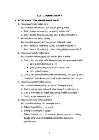3
BAB II PEMBELAJARAN
A. KEDUDUKAN TITIK, GARIS, DAN BIDANG
1. Kedudukan titik terhadap garis
Jika diketahui sebuah titik T dan sebuah garis g, maka :
a. Titik T teletak pada garis g, tau garis g melalui titik T
b. Titik T berada diluar garis g, atau garis g tidak melalui titik T
2. Kedudukan titik terhadap bidang
Jika diketahui sebuah titik T dan sebuah bidang H, maka :
a. Titik T terletak pada bidang H, atau bidang H melalui titik T
b. Titik T berada diluar bidang H, atau bidang H tidak melalui titik T
3. Kedudukan garis terhadap garis
Jika diketahui sebuah garis g dan sebuah garis h, maka :
a. Garis g dan h terletak pada sebuah bidang, sehingga dapat terjadi :
 garis g dan h berhimpit, g = h
 garis g dan h berpotongan pada sebuah titik
 garis g dan h sejajar
b. Garis g dan h tidak terletak pada sebuah bidang, atau garis g dan h
bersilangan, yaitu kedua garis tidak sejajar dan tidak berpotongan.
4. Kedudukan garis terhadap bidang
Jika diketahui sebuah garis g dan sebuah bidang H, maka :
a. Garis g terletak pada bidang H, atau bidang H melalui garis g.
b. Garis g memotong bidang H, atau garis g menembus bidang H
c. Garis g sejajar dengan bidang H
5. Kedudukan bidang terhadap bidang
Jika diketahui bidang V dan bidang H, maka :
a. Bidang V dan bidang H berhimpit
b. Bidang V dan bidang H sejajar
c. Bidang V dan bidang H berpotongan. Perpotongan kedua bidang
berupa garis lurus yang disebut garis potong atau garis
persdekutuan.
 