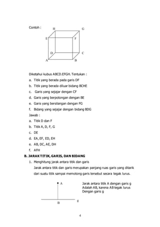 4
Contoh :
Diketahui kubus ABCD.EFGH. Tentukan :
a. Titik yang berada pada garis DF
b. Titik yang berada diluar bidang BCHE
c. Garis yang sejajar dengan CF
d. Garis yang berpotongan dengan BE
e. Garis yang bersilangan dengan FG
f. Bidang yang sejajar dengan bidang BDG
Jawab :
a. Titik D dan F
b. Titik A, D, F, G
c. DE
d. EA, EF, ED, EH
e. AB, DC, AE, DH
f. AFH
B. JARAK TITIK, GARIS, DAN BIDANG
1. Menghitung jarak antara titik dan garis
Jarak antara titik dan garis merupakan panjang ruas garis yang ditarik
dari suatu titik sampai memotong garis tersebut secara tegak lurus.
Jarak antara titik A dengan garis g
Adalah AB, karena AB tegak lurus
Dengan garis g
A B
CD
E
GH
F
g
A
B
 