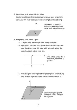 5
2. Menghitung jarak antara titik dan bidang
Jarak antara titik dan bidang adalah panjang ruas garis yang ditarik
dari suatu titik diluar bidang sampai memotong tegak lurus bidang.
Jarak titik A ke bidang H
Adalah AB, karena garis AB
Tegak lurus dengan bidang H
3. Menghitung jarak antara 2 garis
a. Dua garis yang berpotongan tidak mempunyai jarak
b. Jarak antara dua garis yang sejajar adalah panjang ruas garis
yang ditarik dari suatu titik pada salah satu garis sejajar dan
tegak lurus garis sejajar yang lain.
Jarak antara garis g dan h
Adalah AB, karena AB 
g dan h
c. Jarak dua garis bersilangan adalah panjang ruas garis hubung
yang letaknya tegak lurus pada kedua garis bersilangan itu.
Jarak antara garis g dan h
adalah AB karena AB tegak
lurus g dan h
A
B
H
g
h
A
B
h
g
A
B
H
 
