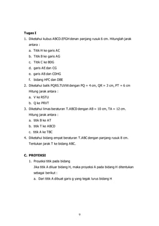 9
Tugas I
1. Diketahui kubus ABCD.EFGH denan panjang rusuk 6 cm. Hitunglah jarak
antara :
a. Titik H ke garis AC
b. Titik B ke garis AG
c. Titik C ke BDG
d. garis AE dan CG
e. garis AB dan CDHG
f. bidang HFC dan DBE
2. Diketahui balik PQRS.TUVW dengan PQ = 4 cm, QR = 3 cm, PT = 6 cm
Hitung jarak antara :
a. V ke RSTU
b. Q ke PRVT
3. Diketahui limas beraturan T.ABCD dengan AB = 10 cm, TA = 12 cm.
Hitung jarak antara :
a. titik B ke AT
b. titik T ke ABCD
c. titik A ke TBC
4. Diketahui bidang empat beraturan T.ABC dengan panjang rusuk 8 cm.
Tentukan jarak T ke bidang ABC.
C. PROYEKSI
1. Proyeksi titik pada bidang
Jika titik A diluar bidang H, maka proyeksi A pada bidang H ditentukan
sebagai berikut :
a. Dari titik A dibuat garis g yang tegak lurus bidang H
 