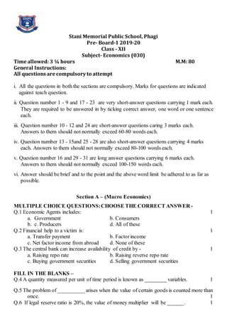Stani Memorial Public School, Phagi
Pre- Board-1 2019-20
Class - XII
Subject- Economics (030)
Time allowed: 3 ¼ hours M.M: 80
General Instructions:
All questions are compulsory to attempt
i. All the questions in both the sections are compulsory. Marks for questions are indicated
against teach question.
ii. Question number 1 - 9 and 17 - 23 are very short-answer questions carrying 1 mark each.
They are required to be answered in by ticking correct answer, one word or one sentence
each.
iii. Question number 10 - 12 and 24 are short-answer questions caring 3 marks each.
Answers to them should not normally exceed 60-80 words each.
iv. Question number 13 - 15and 25 - 28 are also short-answer questions carrying 4 marks
each. Answers to them should not normally exceed 80-100 words each.
v. Question number 16 and 29 - 31 are long answer questions carrying 6 marks each.
Answers to them should not normally exceed 100-150 words each.
vi. Answer should be brief and to the point and the above word limit be adhered to as far as
possible.
Section A – (Macro Economics)
MULTIPLE CHOICE QUESTIONS:CHOOSE THE CORRECT ANSWER -
Q.1 Economic Agents includes: 1
a. Government b. Consumers
b. c. Producers d. All of these
Q.2 Financial help to a victim is: 1
a. Transfer payment b. Factorincome
c. Net factor income from abroad d. None of these
Q.3 The central bank can increase availability of credit by - 1
a. Raising repo rate b. Raising reverse repo rate
c. Buying government securities d. Selling government securities
FILL IN THE BLANKS –
Q.4 A quantity measured per unit of time period is known as ________ variables. 1
Q.5 The problem of __________ arises when the value of certain goods is counted more than
once. 1
Q.6 If legal reserve ratio is 20%, the value of money multiplier will be ______. 1
 