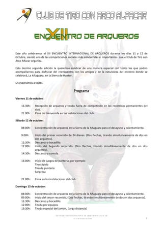 Este 
año 
celebramos 
el 
XII 
ENCUENTRO 
INTERNACIONAL 
DE 
ARQUEROS 
durante 
los 
días 
11 
y 
12 
de 
Octubre, 
siendo 
una 
de 
las 
competiciones 
sociales 
más 
concurridas 
e 
importantes 
que 
el 
Club 
de 
Tiro 
con 
Arco 
Alfacar 
organiza. 
Esta 
decimo 
segunda 
edición 
la 
queremos 
celebrar 
de 
una 
manera 
especial 
con 
todos 
los 
que 
podáis 
acompañarnos 
para 
disfrutar 
del 
reencuentro 
con 
los 
amigos 
y 
de 
la 
naturaleza 
del 
entorno 
donde 
se 
celebrará, 
La 
Alfaguara, 
en 
la 
Sierra 
de 
Huetor. 
Os 
esperamos 
a 
todos. 
Programa 
XII ENCUENTRO INTERNACIONAL DE ARQUEROS DE ALFACAR 
11-12 de Octubre de 2.014 1 
Viernes 
11 
de 
octubre: 
16.30h: 
Recepción 
de 
arqueros 
y 
tirada 
fuera 
de 
competición 
en 
los 
recorridos 
permanentes 
del 
club. 
21.00h: 
Cena 
de 
bienvenida 
en 
las 
instalaciones 
del 
club. 
Sábado 
12 
de 
octubre: 
08:00h: 
Concentración 
de 
arqueros 
en 
la 
Sierra 
de 
la 
Alfaguara 
para 
el 
desayuno 
y 
calentamiento. 
9:00h: 
Inicio 
del 
primer 
recorrido 
de 
24 
dianas. 
(Dos 
flechas, 
tirando 
simultáneamente 
de 
dos 
en 
dos 
arqueros). 
11:30h: 
Descanso 
y 
bocadillo. 
12:00h: 
Inicio 
del 
Segundo 
recorrido. 
(Dos 
flechas, 
tirando 
simultáneamente 
de 
dos 
en 
dos 
arqueros). 
14:30h: 
Descanso 
y 
comida 
16:00h: 
Inicio 
de 
juegos 
de 
puntería, 
por 
ejemplo: 
Tiro 
rápido 
Tiro 
de 
puntería 
Sorpresa 
21:00h: 
Cena 
en 
las 
instalaciones 
del 
club. 
Domingo 
13 
de 
octubre: 
08:00h: 
Concentración 
de 
arqueros 
en 
la 
Sierra 
de 
la 
Alfaguara 
para 
el 
desayuno 
y 
calentamiento. 
09:00h: 
Inicio 
del 
tercer 
recorrido, 
(Dos 
flechas, 
tirando 
simultáneamente 
de 
dos 
en 
dos 
arqueros). 
11:30h: 
Descanso 
y 
bocadillo. 
12:00h: 
Tirada 
por 
equipos 
13:30h: 
Tirada 
especial 
del 
Jamón, 
(larga 
distancia) 
 